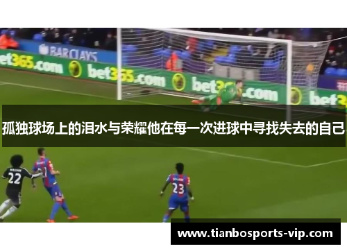 孤独球场上的泪水与荣耀他在每一次进球中寻找失去的自己