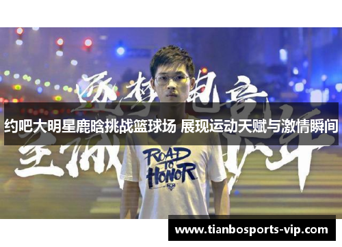 约吧大明星鹿晗挑战篮球场 展现运动天赋与激情瞬间
