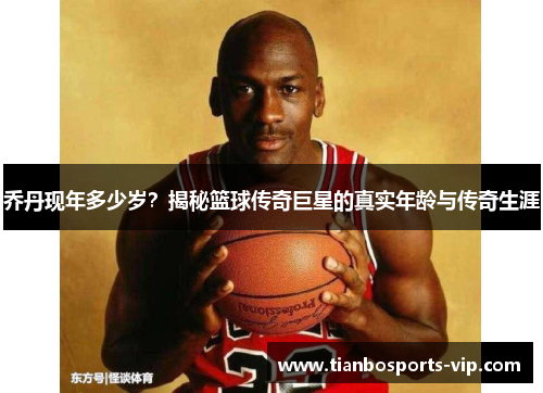 乔丹现年多少岁？揭秘篮球传奇巨星的真实年龄与传奇生涯