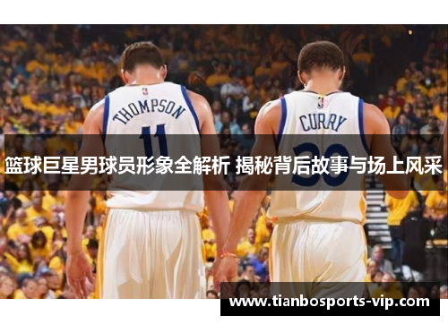篮球巨星男球员形象全解析 揭秘背后故事与场上风采